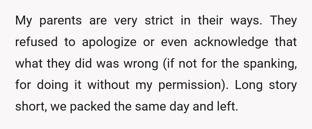 My parents are very strict in their ways. They refused to apologize or even acknowledge that what they did was wrong (if not for the spanking, for doing it without...