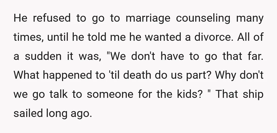He refused to go to marriage counseling many times, until he told me he wanted a divorce. All of a sudden it was, "We don't have to go that far....