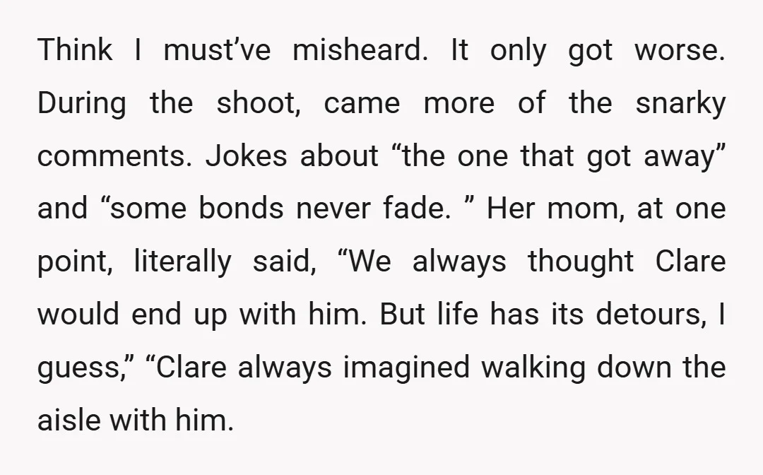 Think I must’ve misheard. It only got worse. During the shoot, came more of the snarky comments. Jokes about “the one that got away” and “some bonds never fade. ”...