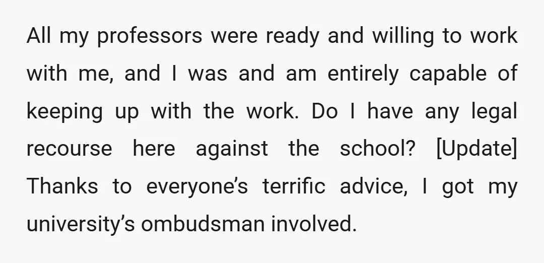 All my professors were ready and willing to work with me, and I was and am entirely capable of keeping up with the work. Do I have any legal recourse...