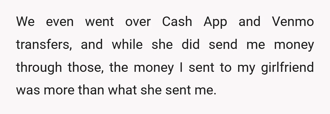 We even went over Cash App and Venmo transfers, and while she did send me money through those, the money I sent to my girlfriend was more than what she...