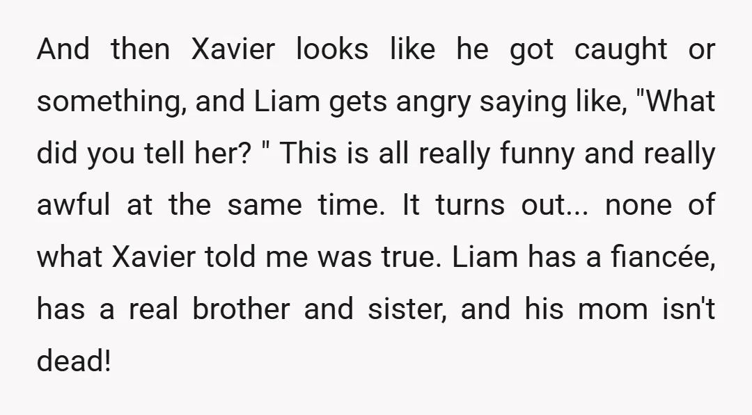 And then Xavier looks like he got caught or something, and Liam gets angry saying like, "What did you tell her? " This is all really funny and really awful...