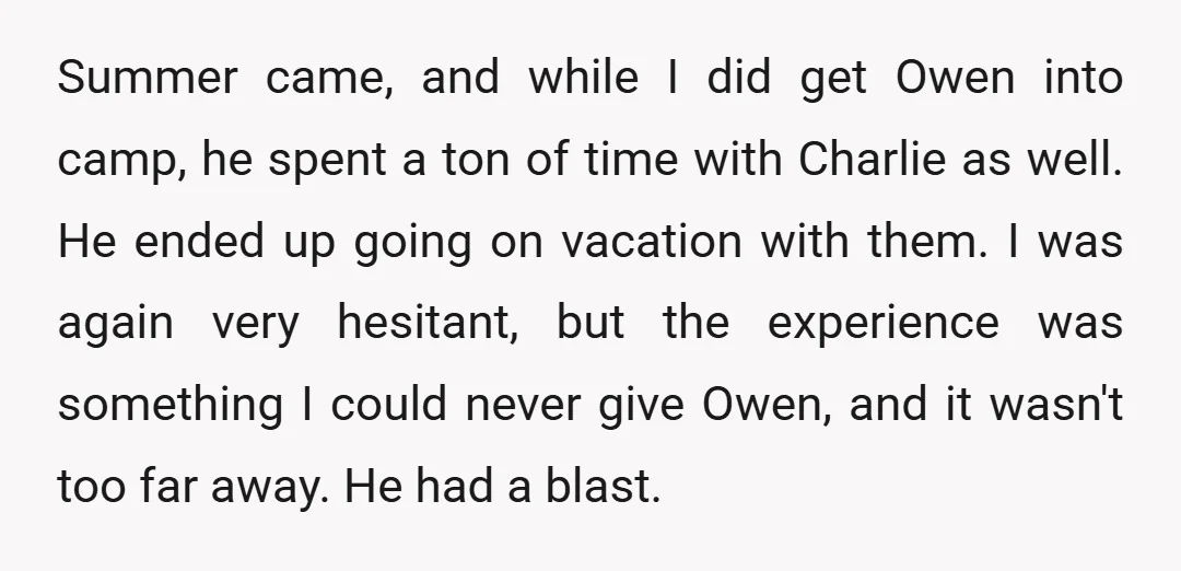 Summer came, and while I did get Owen into camp, he spent a ton of time with Charlie as well. He ended up going on vacation with them. I was...