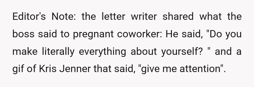 Editor's Note: the letter writer shared what the boss said to pregnant coworker: He said, "Do you make literally everything about yourself? " and a gif of Kris Jenner that...