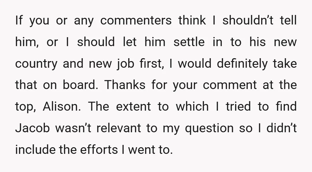 If you or any commenters think I shouldn’t tell him, or I should let him settle in to his new country and new job first, I would definitely take that...
