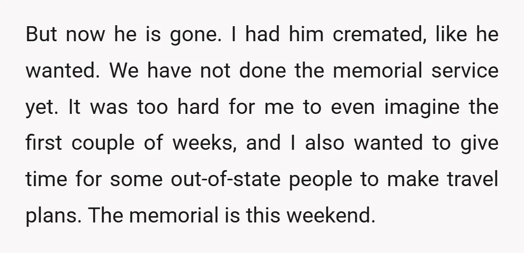 But now he is gone. I had him cremated, like he wanted. We have not done the memorial service yet. It was too hard for me to even imagine the...