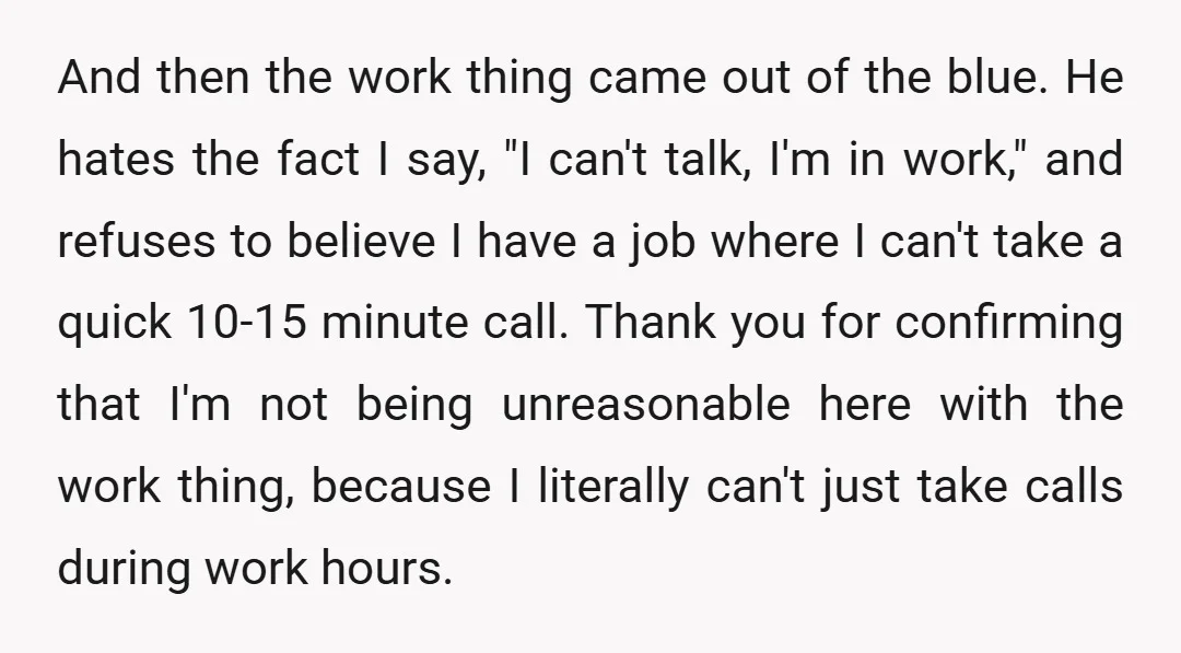 And then the work thing came out of the blue. He hates the fact I say, "I can't talk, I'm in work," and refuses to believe I have a job...