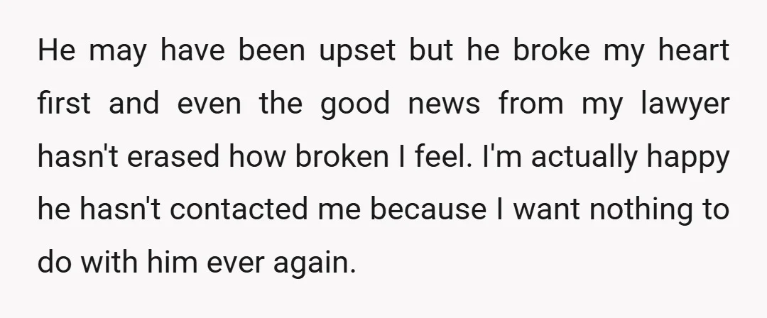 He may have been upset but he broke my heart first and even the good news from my lawyer hasn't erased how broken I feel. I'm actually happy he hasn't...