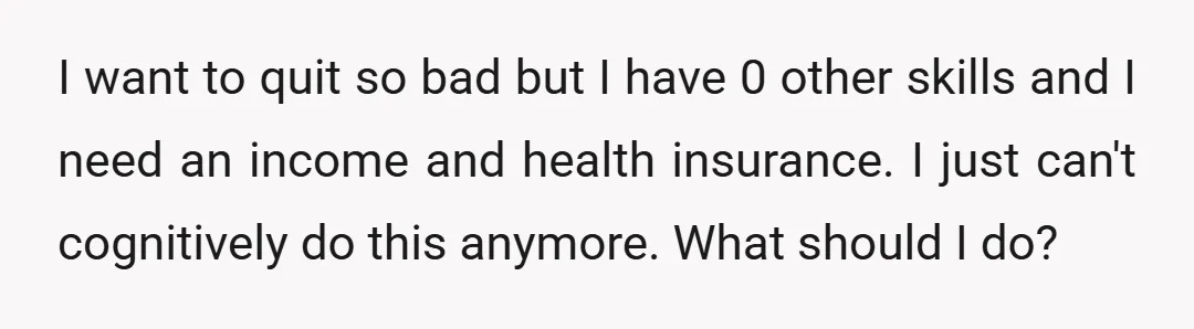 I want to quit so bad but I have 0 other skills and I need an income and health insurance. I just can't cognitively do this anymore. What should I...