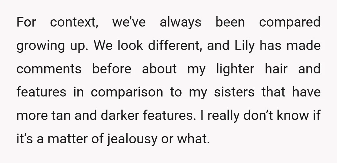 For context, we’ve always been compared growing up. We look different, and Lily has made comments before about my lighter hair and features in comparison to my sisters that have...