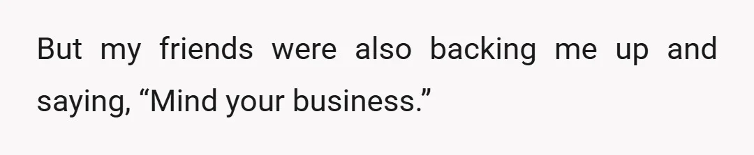 But my friends were also backing me up and saying, “Mind your business.”