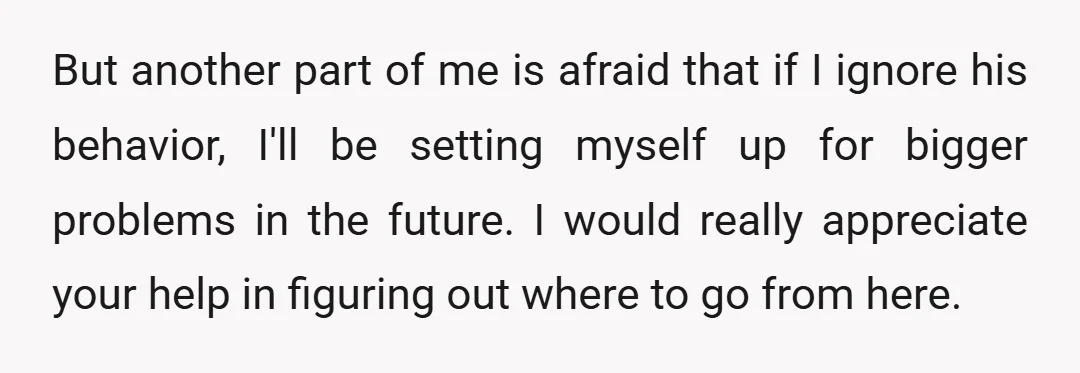 But another part of me is afraid that if I ignore his behavior, I'll be setting myself up for bigger problems in the future. I would really appreciate your help...