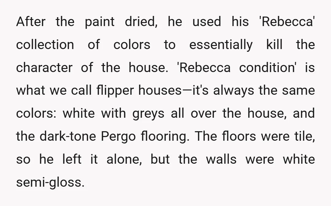 After the paint dried, he used his 'Rebecca' collection of colors to essentially kill the character of the house. 'Rebecca condition' is what we call flipper houses—it's always the same...