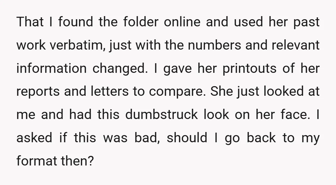 That I found the folder online and used her past work verbatim, just with the numbers and relevant information changed. I gave her printouts of her reports and letters to...