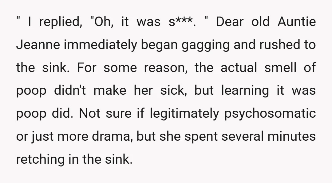 " I replied, "Oh, it was s***. " Dear old Auntie Jeanne immediately began gagging and rushed to the sink. For some reason, the actual smell of poop didn't make...