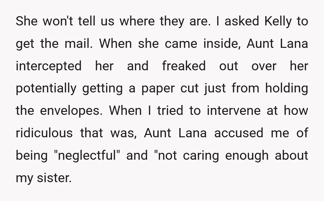 She won't tell us where they are. I asked Kelly to get the mail. When she came inside, Aunt Lana intercepted her and freaked out over her potentially getting a...