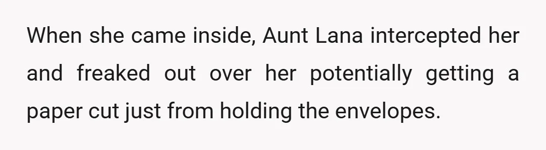 When she came inside, Aunt Lana intercepted her and freaked out over her potentially getting a paper cut just from holding the envelopes.