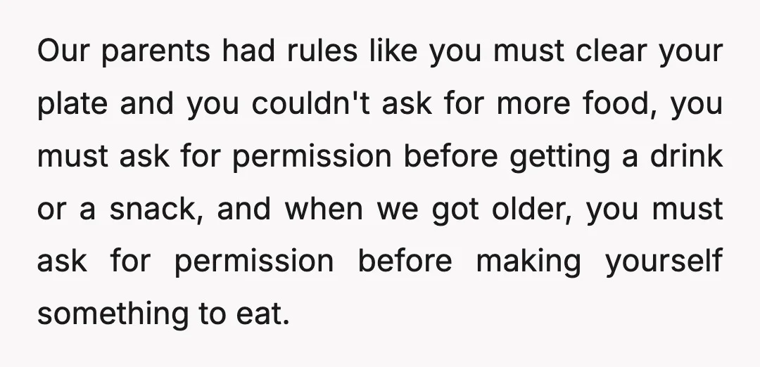 Our parents had rules like you must clear your plate and you couldn't ask for more food, you must ask for permission before getting a drink or a snack, and...