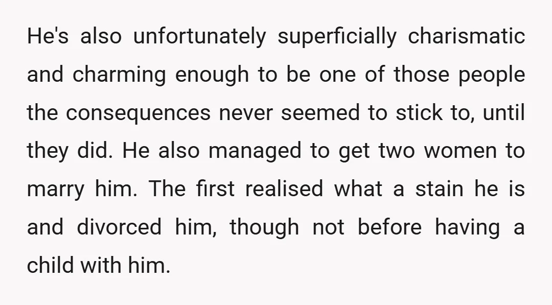 He's also unfortunately superficially charismatic and charming enough to be one of those people the consequences never seemed to stick to, until they did. He also managed to get two...