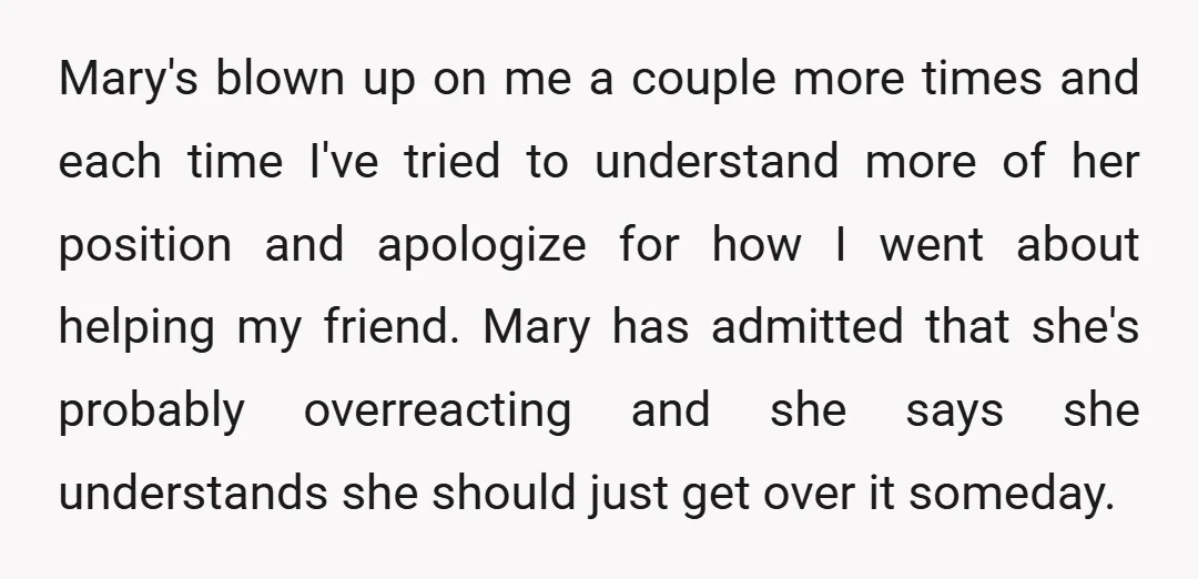 Mary's blown up on me a couple more times and each time I've tried to understand more of her position and apologize for how I went about helping my friend....
