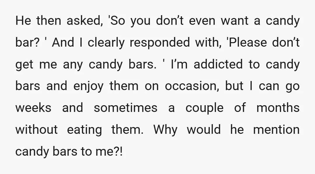 He then asked, 'So you don’t even want a candy bar? ' And I clearly responded with, 'Please don’t get me any candy bars. ' I’m addicted to candy bars...
