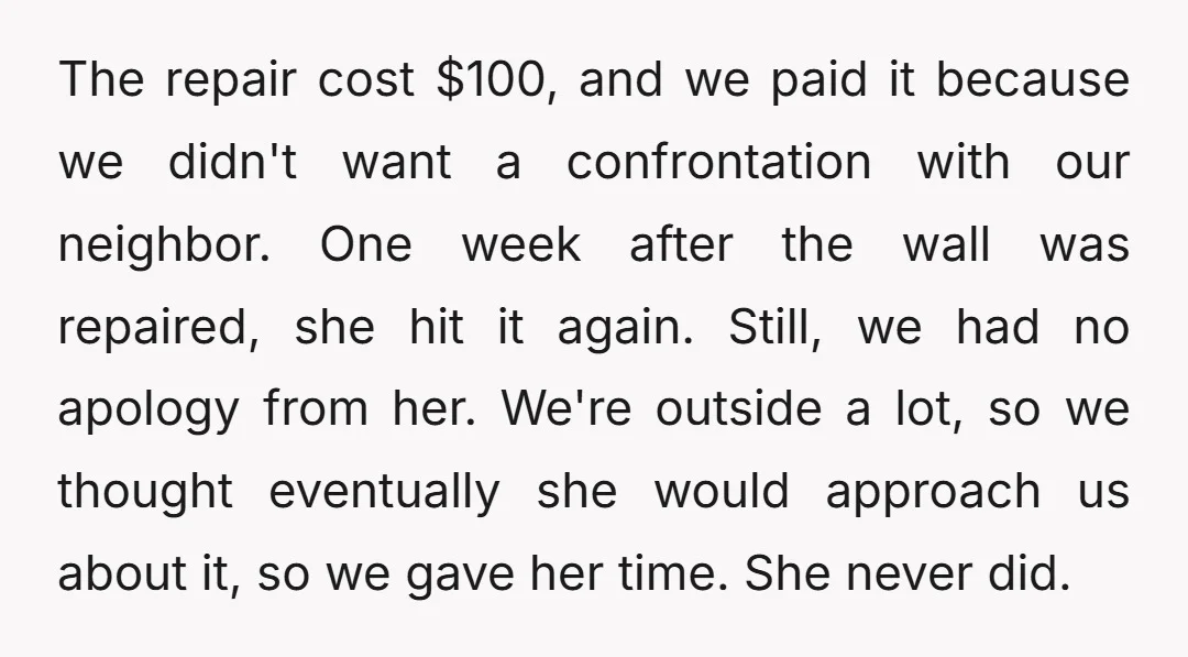 The repair cost $100, and we paid it because we didn't want a confrontation with our neighbor. One week after the wall was repaired, she hit it again. Still, we...