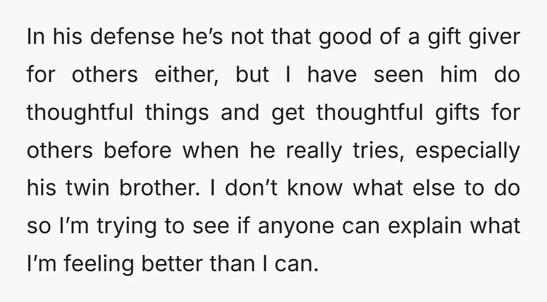 In his defense he’s not that good of a gift giver for others either, but I have seen him do thoughtful things and get thoughtful gifts for others before when...