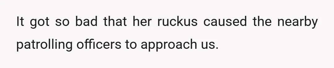 It got so bad that her ruckus caused the nearby patrolling officers to approach us.