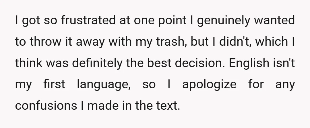 I got so frustrated at one point I genuinely wanted to throw it away with my trash, but I didn't, which I think was definitely the best decision. English isn't...