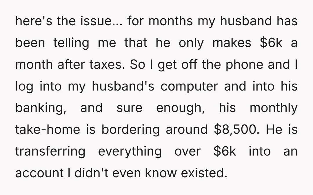 here's the issue... for months my husband has been telling me that he only makes $6k a month after taxes. So I get off the phone and I log into...