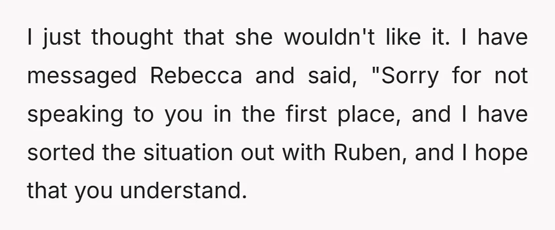 I just thought that she wouldn't like it. I have messaged Rebecca and said, "Sorry for not speaking to you in the first place, and I have sorted the situation...