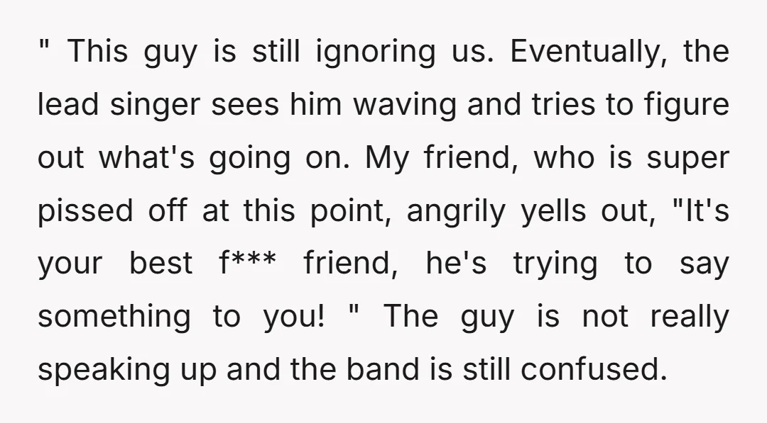 " This guy is still ignoring us. Eventually, the lead singer sees him waving and tries to figure out what's going on. My friend, who is super pissed off at...