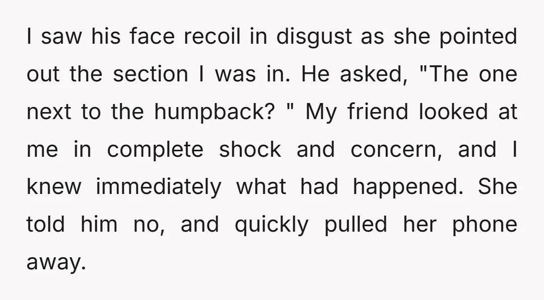 I saw his face recoil in disgust as she pointed out the section I was in. He asked, "The one next to the humpback? " My friend looked at me...