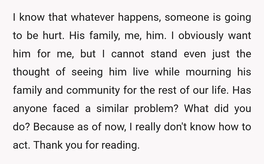 I know that whatever happens, someone is going to be hurt. His family, me, him. I obviously want him for me, but I cannot stand even just the thought of...