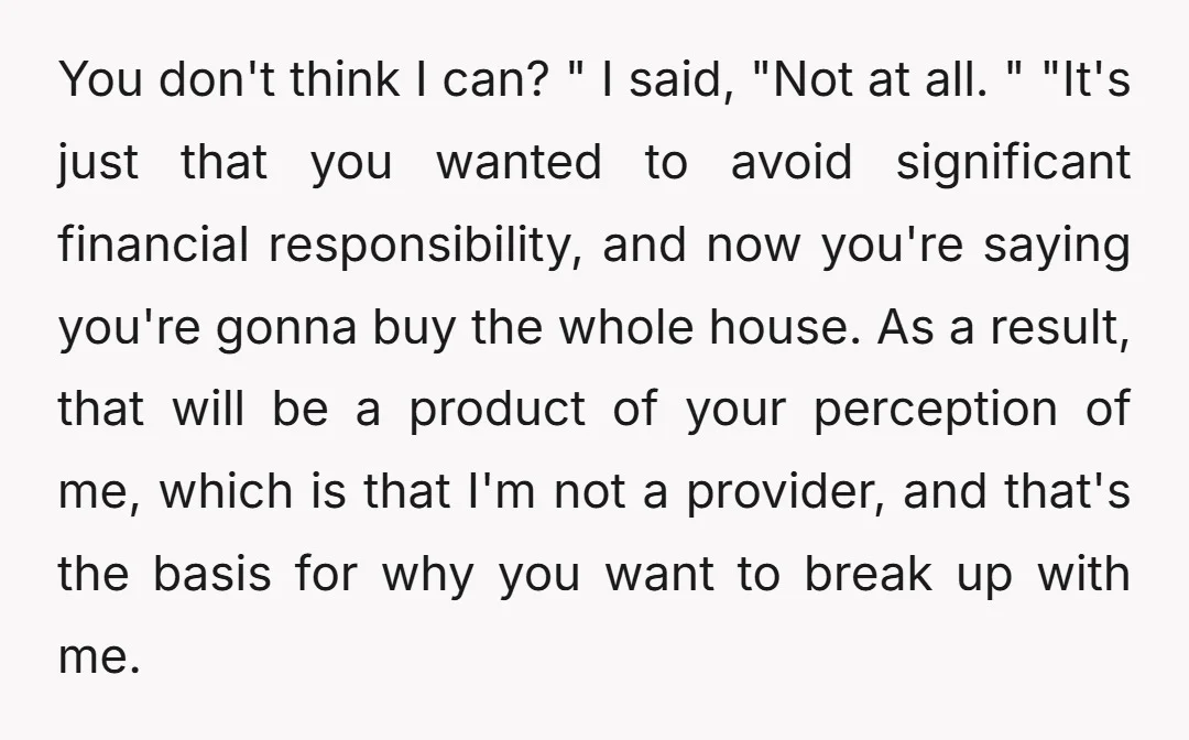 You don't think I can? " I said, "Not at all. " "It's just that you wanted to avoid significant financial responsibility, and now you're saying you're gonna buy the...