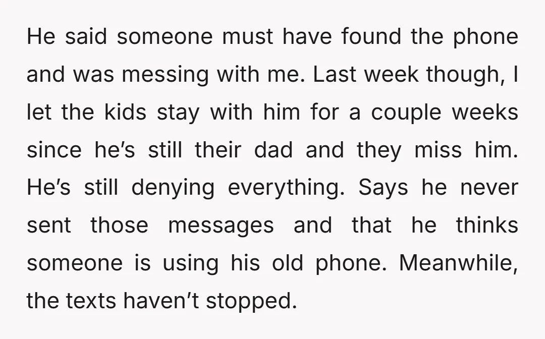 He said someone must have found the phone and was messing with me. Last week though, I let the kids stay with him for a couple weeks since he’s still...
