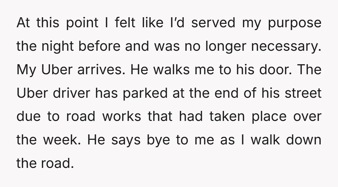 At this point I felt like I’d served my purpose the night before and was no longer necessary. My Uber arrives. He walks me to his door. The Uber driver...