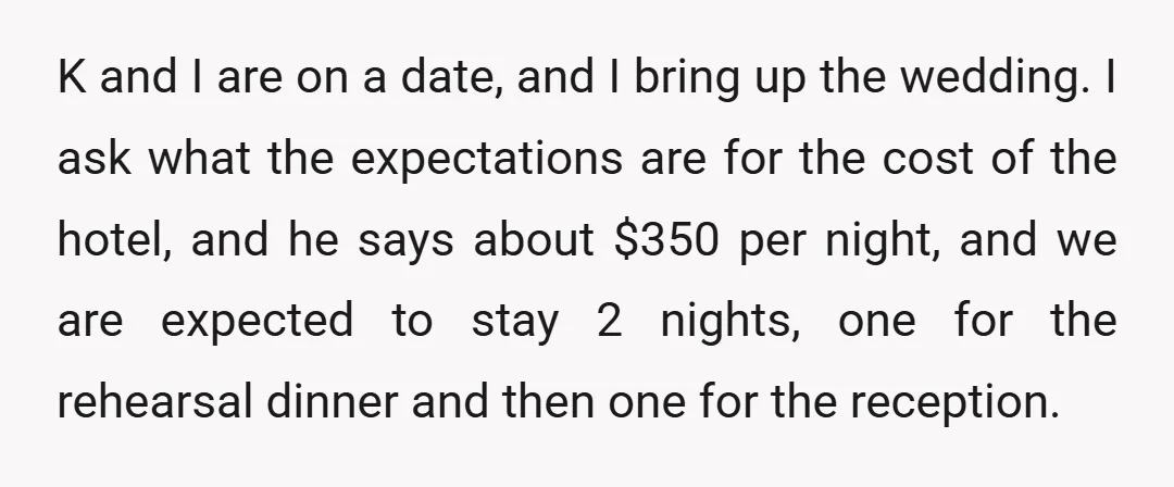 K and I are on a date, and I bring up the wedding. I ask what the expectations are for the cost of the hotel, and he says about $350...