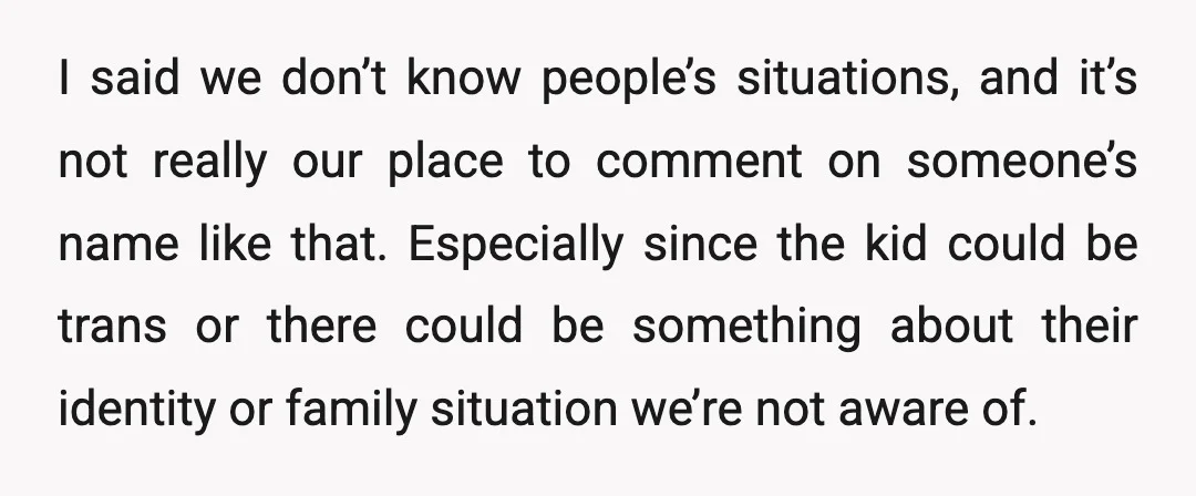 I said we don’t know people’s situations, and it’s not really our place to comment on someone’s name like that. Especially since the kid could be trans or there could...