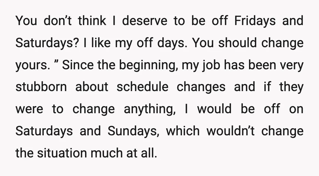 You don’t think I deserve to be off Fridays and Saturdays? I like my off days. You should change yours. ” Since the beginning, my job has been very stubborn...
