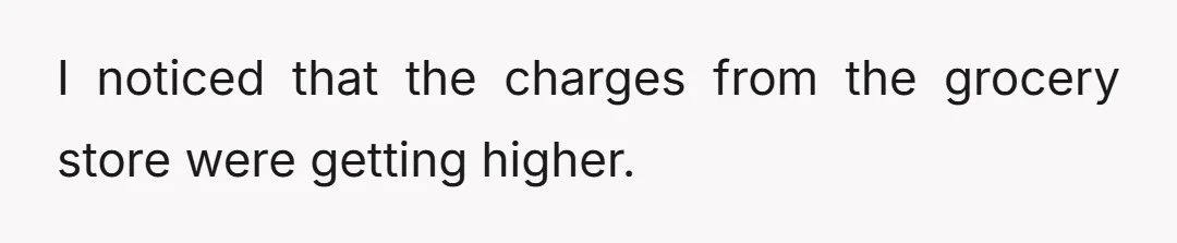 I noticed that the charges from the grocery store were getting higher.