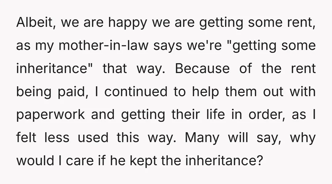 Albeit, we are happy we are getting some rent, as my mother-in-law says we're "getting some inheritance" that way. Because of the rent being paid, I continued to help them...