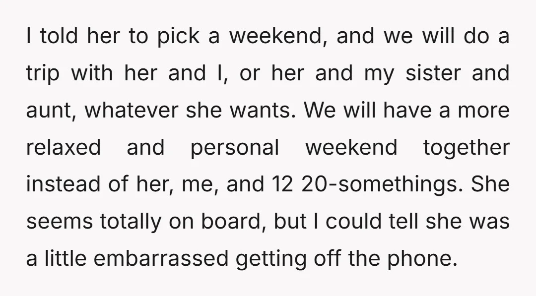 I told her to pick a weekend, and we will do a trip with her and I, or her and my sister and aunt, whatever she wants. We will have...