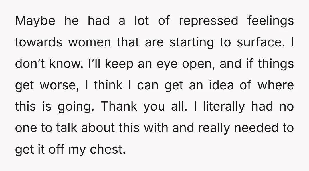 Maybe he had a lot of repressed feelings towards women that are starting to surface. I don’t know. I’ll keep an eye open, and if things get worse, I think...
