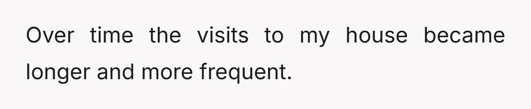 Over time the visits to my house became longer and more frequent.