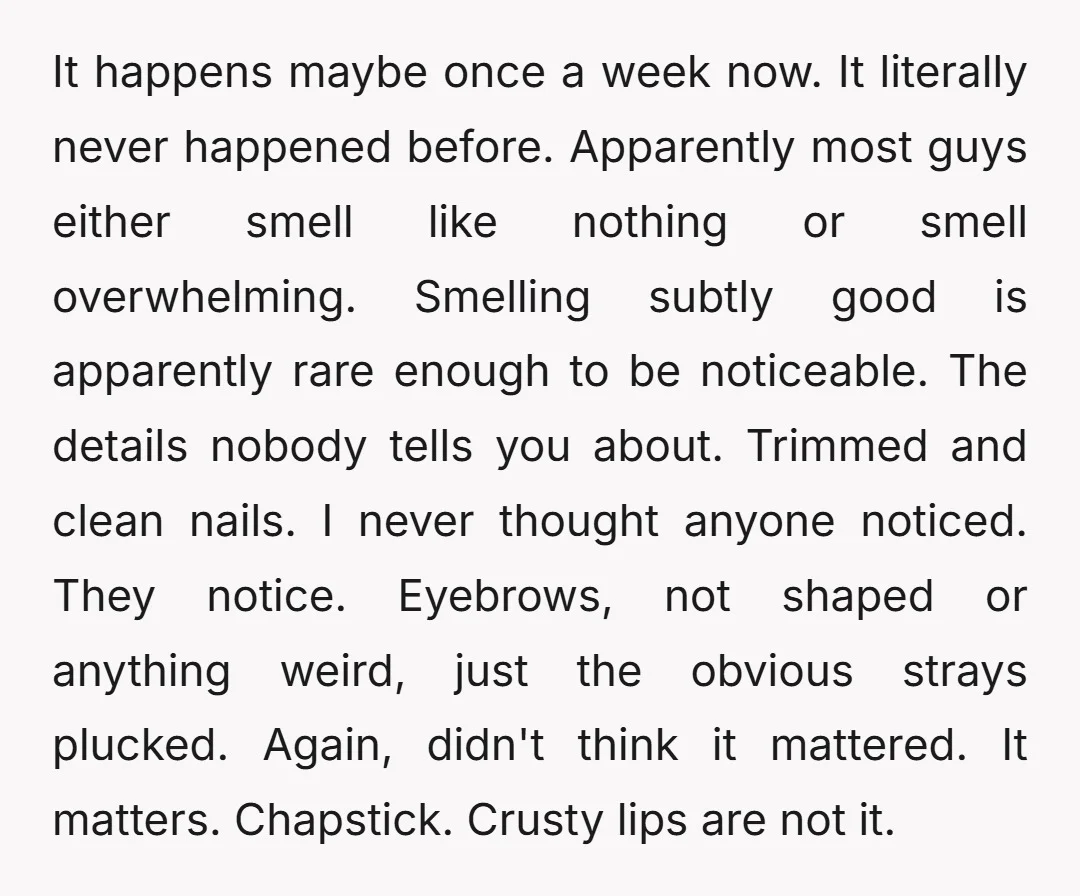 It happens maybe once a week now. It literally never happened before. Apparently most guys either smell like nothing or smell overwhelming. Smelling subtly good is apparently rare enough to...