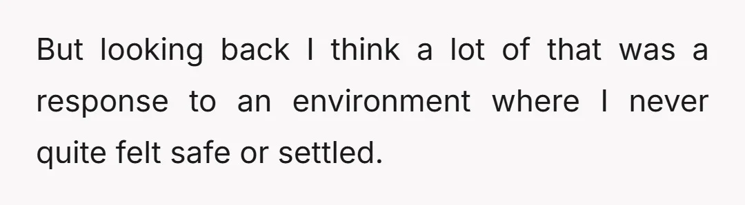 But looking back I think a lot of that was a response to an environment where I never quite felt safe or settled.