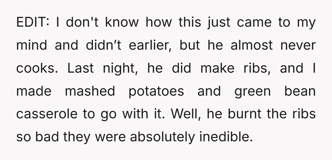 EDIT: I don't know how this just came to my mind and didn’t earlier, but he almost never cooks. Last night, he did make ribs, and I made mashed potatoes...