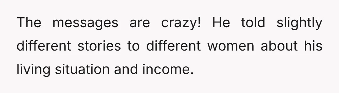 The messages are crazy! He told slightly different stories to different women about his living situation and income.