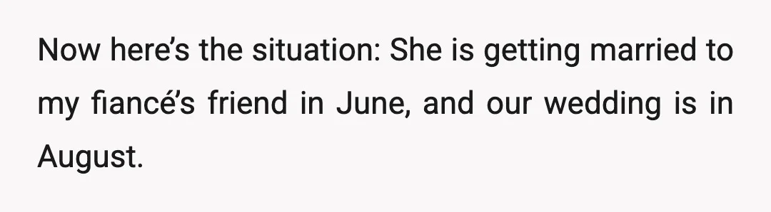 Now here’s the situation: She is getting married to my fiancé’s friend in June, and our wedding is in August.